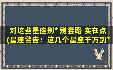 对这些星座别* 别套路 实在点(星座警告：这几个星座千万别*套路！)